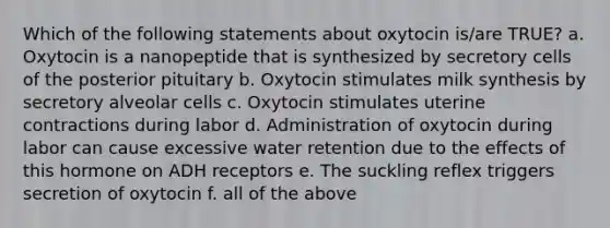 Which of the following statements about oxytocin is/are TRUE? a. Oxytocin is a nanopeptide that is synthesized by secretory cells of the posterior pituitary b. Oxytocin stimulates milk synthesis by secretory alveolar cells c. Oxytocin stimulates uterine contractions during labor d. Administration of oxytocin during labor can cause excessive water retention due to the effects of this hormone on ADH receptors e. The suckling reflex triggers secretion of oxytocin f. all of the above