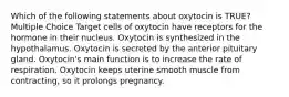 Which of the following statements about oxytocin is TRUE? Multiple Choice Target cells of oxytocin have receptors for the hormone in their nucleus. Oxytocin is synthesized in the hypothalamus. Oxytocin is secreted by the anterior pituitary gland. Oxytocin's main function is to increase the rate of respiration. Oxytocin keeps uterine smooth muscle from contracting, so it prolongs pregnancy.