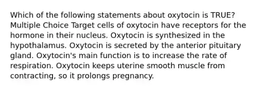 Which of the following statements about oxytocin is TRUE? Multiple Choice Target cells of oxytocin have receptors for the hormone in their nucleus. Oxytocin is synthesized in the hypothalamus. Oxytocin is secreted by the anterior pituitary gland. Oxytocin's main function is to increase the rate of respiration. Oxytocin keeps uterine smooth muscle from contracting, so it prolongs pregnancy.