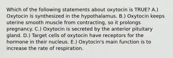 Which of the following statements about oxytocin is TRUE? A.) Oxytocin is synthesized in the hypothalamus. B.) Oxytocin keeps uterine smooth muscle from contracting, so it prolongs pregnancy. C.) Oxytocin is secreted by the anterior pituitary gland. D.) Target cells of oxytocin have receptors for the hormone in their nucleus. E.) Oxytocin's main function is to increase the rate of respiration.