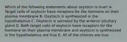 Which of the following statements about oxytocin is true? A. Target cells of oxytocin have receptors for the hormone on their plasma membrane B. Oxytocin is synthesized in the hypothalamus C. Oxytocin is secreted by the anterior pituitary gland D. Both target cells of oxytocin have receptors for the hormone on their plasma membrane and oxytocin is synthesized in the hypothalamus are true E. All of the choices are true