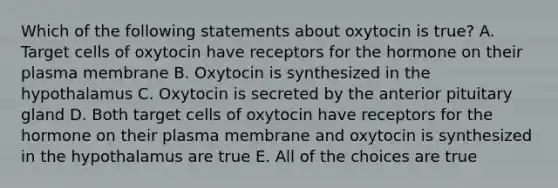 Which of the following statements about oxytocin is true? A. Target cells of oxytocin have receptors for the hormone on their plasma membrane B. Oxytocin is synthesized in the hypothalamus C. Oxytocin is secreted by the anterior pituitary gland D. Both target cells of oxytocin have receptors for the hormone on their plasma membrane and oxytocin is synthesized in the hypothalamus are true E. All of the choices are true