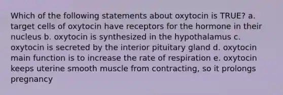 Which of the following statements about oxytocin is TRUE? a. target cells of oxytocin have receptors for the hormone in their nucleus b. oxytocin is synthesized in the hypothalamus c. oxytocin is secreted by the interior pituitary gland d. oxytocin main function is to increase the rate of respiration e. oxytocin keeps uterine smooth muscle from contracting, so it prolongs pregnancy