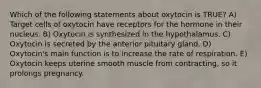 Which of the following statements about oxytocin is TRUE? A) Target cells of oxytocin have receptors for the hormone in their nucleus. B) Oxytocin is synthesized in the hypothalamus. C) Oxytocin is secreted by the anterior pituitary gland. D) Oxytocin's main function is to increase the rate of respiration. E) Oxytocin keeps uterine smooth muscle from contracting, so it prolongs pregnancy.