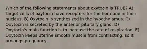 Which of the following statements about oxytocin is TRUE? A) Target cells of oxytocin have receptors for the hormone in their nucleus. B) Oxytocin is synthesized in the hypothalamus. C) Oxytocin is secreted by the anterior pituitary gland. D) Oxytocin's main function is to increase the rate of respiration. E) Oxytocin keeps uterine smooth muscle from contracting, so it prolongs pregnancy.