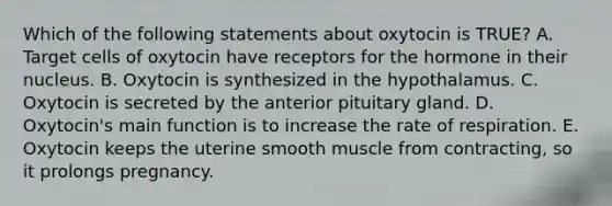 Which of the following statements about oxytocin is TRUE? A. Target cells of oxytocin have receptors for the hormone in their nucleus. B. Oxytocin is synthesized in the hypothalamus. C. Oxytocin is secreted by the anterior pituitary gland. D. Oxytocin's main function is to increase the rate of respiration. E. Oxytocin keeps the uterine smooth muscle from contracting, so it prolongs pregnancy.