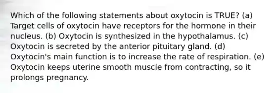 Which of the following statements about oxytocin is TRUE? (a) Target cells of oxytocin have receptors for the hormone in their nucleus. (b) Oxytocin is synthesized in the hypothalamus. (c) Oxytocin is secreted by the anterior pituitary gland. (d) Oxytocin's main function is to increase the rate of respiration. (e) Oxytocin keeps uterine smooth muscle from contracting, so it prolongs pregnancy.