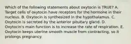 Which of the following statements about oxytocin is TRUE? A. Target cells of oxytocin have receptors for the hormone in their nucleus. B. Oxytocin is synthesized in the hypothalamus. C. Oxytocin is secreted by the anterior pituitary gland. D. Oxytocin's main function is to increase the rate of respiration. E. Oxytocin keeps uterine smooth muscle from contracting, so it prolongs pregnancy.