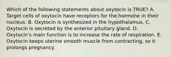 Which of the following statements about oxytocin is TRUE? A. Target cells of oxytocin have receptors for the hormone in their nucleus. B. Oxytocin is synthesized in the hypothalamus. C. Oxytocin is secreted by the anterior pituitary gland. D. Oxytocin's main function is to increase the rate of respiration. E. Oxytocin keeps uterine smooth muscle from contracting, so it prolongs pregnancy.