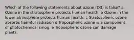 Which of the following statements about ozone (O3) is false? a Ozone in the stratosphere protects human health. b Ozone in the lower atmosphere protects human health. c Stratospheric ozone absorbs harmful radiation d Tropospheric ozone is a component of photochemical smog. e Tropospheric ozone can damage plants.