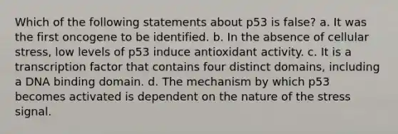 Which of the following statements about p53 is false? a. It was the first oncogene to be identified. b. In the absence of cellular stress, low levels of p53 induce antioxidant activity. c. It is a transcription factor that contains four distinct domains, including a DNA binding domain. d. The mechanism by which p53 becomes activated is dependent on the nature of the stress signal.