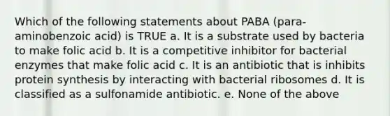 Which of the following statements about PABA (para-aminobenzoic acid) is TRUE a. It is a substrate used by bacteria to make folic acid b. It is a competitive inhibitor for bacterial enzymes that make folic acid c. It is an antibiotic that is inhibits protein synthesis by interacting with bacterial ribosomes d. It is classified as a sulfonamide antibiotic. e. None of the above