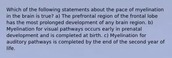 Which of the following statements about the pace of myelination in the brain is true? a) The prefrontal region of the frontal lobe has the most prolonged development of any brain region. b) Myelination for visual pathways occurs early in prenatal development and is completed at birth. c) Myelination for auditory pathways is completed by the end of the second year of life.