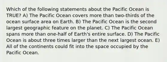 Which of the following statements about the Pacific Ocean is TRUE? A) The Pacific Ocean covers more than two-thirds of the ocean surface area on Earth. B) The Pacific Ocean is the second largest geographic feature on the planet. C) The Pacific Ocean spans more than one-half of Earth's entire surface. D) The Pacific Ocean is about three times larger than the next largest ocean. E) All of the continents could fit into the space occupied by the Pacific Ocean.