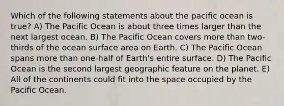 Which of the following statements about the pacific ocean is true? A) The Pacific Ocean is about three times larger than the next largest ocean. B) The Pacific Ocean covers more than two-thirds of the ocean surface area on Earth. C) The Pacific Ocean spans more than one-half of Earth's entire surface. D) The Pacific Ocean is the second largest geographic feature on the planet. E) All of the continents could fit into the space occupied by the Pacific Ocean.