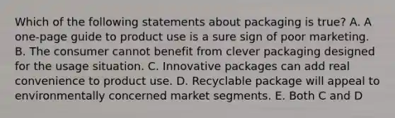 Which of the following statements about packaging is true? A. A one-page guide to product use is a sure sign of poor marketing. B. The consumer cannot benefit from clever packaging designed for the usage situation. C. Innovative packages can add real convenience to product use. D. Recyclable package will appeal to environmentally concerned market segments. E. Both C and D