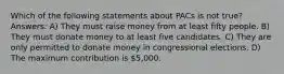 Which of the following statements about PACs is not true? Answers: A) They must raise money from at least fifty people. B) They must donate money to at least five candidates. C) They are only permitted to donate money in congressional elections. D) The maximum contribution is 5,000.