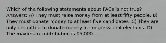 Which of the following statements about PACs is not true? Answers: A) They must raise money from at least fifty people. B) They must donate money to at least five candidates. C) They are only permitted to donate money in congressional elections. D) The maximum contribution is 5,000.