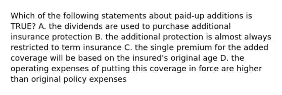 Which of the following statements about paid-up additions is TRUE? A. the dividends are used to purchase additional insurance protection B. the additional protection is almost always restricted to term insurance C. the single premium for the added coverage will be based on the insured's original age D. the operating expenses of putting this coverage in force are higher than original policy expenses