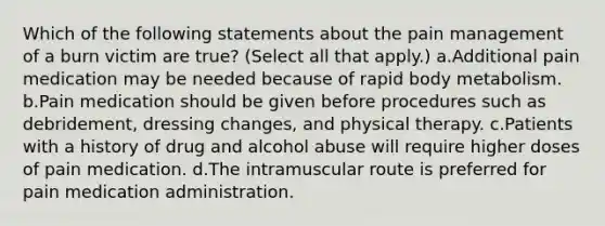 Which of the following statements about the pain management of a burn victim are true? (Select all that apply.) a.Additional pain medication may be needed because of rapid body metabolism. b.Pain medication should be given before procedures such as debridement, dressing changes, and physical therapy. c.Patients with a history of drug and alcohol abuse will require higher doses of pain medication. d.The intramuscular route is preferred for pain medication administration.