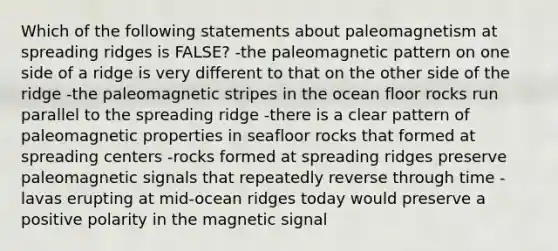 Which of the following statements about paleomagnetism at spreading ridges is FALSE? -the paleomagnetic pattern on one side of a ridge is very different to that on the other side of the ridge -the paleomagnetic stripes in the ocean floor rocks run parallel to the spreading ridge -there is a clear pattern of paleomagnetic properties in seafloor rocks that formed at spreading centers -rocks formed at spreading ridges preserve paleomagnetic signals that repeatedly reverse through time -lavas erupting at mid-ocean ridges today would preserve a positive polarity in the magnetic signal