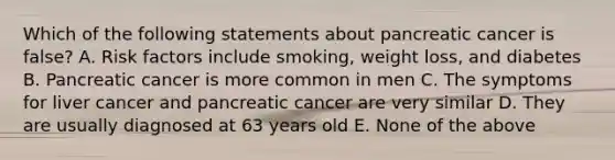 Which of the following statements about pancreatic cancer is false? A. Risk factors include smoking, weight loss, and diabetes B. Pancreatic cancer is more common in men C. The symptoms for liver cancer and pancreatic cancer are very similar D. They are usually diagnosed at 63 years old E. None of the above