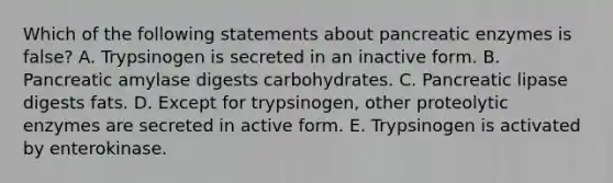 Which of the following statements about pancreatic enzymes is false? A. Trypsinogen is secreted in an inactive form. B. Pancreatic amylase digests carbohydrates. C. Pancreatic lipase digests fats. D. Except for trypsinogen, other proteolytic enzymes are secreted in active form. E. Trypsinogen is activated by enterokinase.