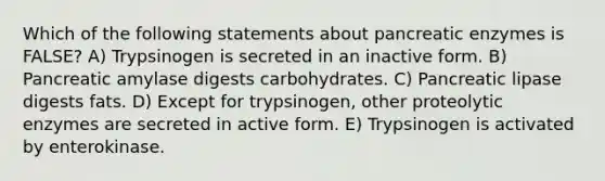 Which of the following statements about pancreatic enzymes is FALSE? A) Trypsinogen is secreted in an inactive form. B) Pancreatic amylase digests carbohydrates. C) Pancreatic lipase digests fats. D) Except for trypsinogen, other proteolytic enzymes are secreted in active form. E) Trypsinogen is activated by enterokinase.