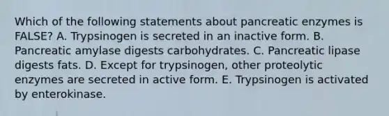 Which of the following statements about pancreatic enzymes is FALSE? A. Trypsinogen is secreted in an inactive form. B. Pancreatic amylase digests carbohydrates. C. Pancreatic lipase digests fats. D. Except for trypsinogen, other proteolytic enzymes are secreted in active form. E. Trypsinogen is activated by enterokinase.