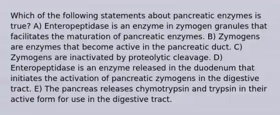 Which of the following statements about pancreatic enzymes is true? A) Enteropeptidase is an enzyme in zymogen granules that facilitates the maturation of pancreatic enzymes. B) Zymogens are enzymes that become active in the pancreatic duct. C) Zymogens are inactivated by proteolytic cleavage. D) Enteropeptidase is an enzyme released in the duodenum that initiates the activation of pancreatic zymogens in the digestive tract. E) The pancreas releases chymotrypsin and trypsin in their active form for use in the digestive tract.