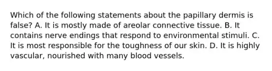 Which of the following statements about the papillary dermis is false? A. It is mostly made of areolar connective tissue. B. It contains nerve endings that respond to environmental stimuli. C. It is most responsible for the toughness of our skin. D. It is highly vascular, nourished with many blood vessels.