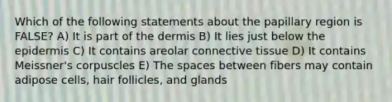 Which of the following statements about the papillary region is FALSE? A) It is part of the dermis B) It lies just below the epidermis C) It contains areolar connective tissue D) It contains Meissner's corpuscles E) The spaces between fibers may contain adipose cells, hair follicles, and glands