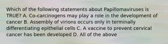 Which of the following statements about Papillomaviruses is TRUE? A. Co-carcinogens may play a role in the development of cancer B. Assembly of virions occurs only in terminally differentiating epithelial cells C. A vaccine to prevent cervical cancer has been developed D. All of the above