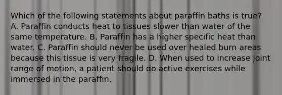 Which of the following statements about paraffin baths is true? A. Paraffin conducts heat to tissues slower than water of the same temperature. B. Paraffin has a higher specific heat than water. C. Paraffin should never be used over healed burn areas because this tissue is very fragile. D. When used to increase joint range of motion, a patient should do active exercises while immersed in the paraffin.