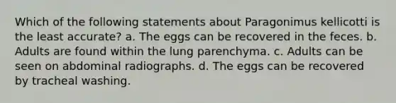 Which of the following statements about Paragonimus kellicotti is the least accurate? a. The eggs can be recovered in the feces. b. Adults are found within the lung parenchyma. c. Adults can be seen on abdominal radiographs. d. The eggs can be recovered by tracheal washing.