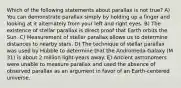 Which of the following statements about parallax is not true? A) You can demonstrate parallax simply by holding up a finger and looking at it alternately from your left and right eyes. B) The existence of stellar parallax is direct proof that Earth orbits the Sun. C) Measurement of stellar parallax allows us to determine distances to nearby stars. D) The technique of stellar parallax was used by Hubble to determine that the Andromeda Galaxy (M 31) is about 2 million light-years away. E) Ancient astronomers were unable to measure parallax and used the absence of observed parallax as an argument in favor of an Earth-centered universe.