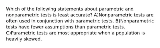 Which of the following statements about parametric and nonparametric tests is least accurate? A)Nonparametric tests are often used in conjunction with parametric tests. B)Nonparametric tests have fewer assumptions than parametric tests. C)Parametric tests are most appropriate when a population is heavily skewed.