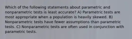 Which of the following statements about parametric and nonparametric tests is least accurate? A) Parametric tests are most appropriate when a population is heavily skewed. B) Nonparametric tests have fewer assumptions than parametric tests. C) Nonparametric tests are often used in conjunction with parametric tests.