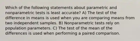 Which of the following statements about parametric and nonparametric tests is least accurate? A) The test of the difference in means is used when you are comparing means from two independent samples. B) Nonparametric tests rely on population parameters. C) The test of the mean of the differences is used when performing a paired comparison.