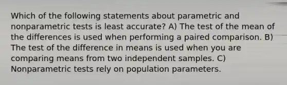 Which of the following statements about parametric and nonparametric tests is least accurate? A) The test of the mean of the differences is used when performing a paired comparison. B) The test of the difference in means is used when you are comparing means from two independent samples. C) Nonparametric tests rely on population parameters.