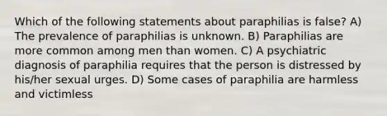 Which of the following statements about paraphilias is false? A) The prevalence of paraphilias is unknown. B) Paraphilias are more common among men than women. C) A psychiatric diagnosis of paraphilia requires that the person is distressed by his/her sexual urges. D) Some cases of paraphilia are harmless and victimless