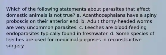 Which of the following statements about parasites that affect domestic animals is not true? a. Acanthocephalans have a spiny proboscis on their anterior end. b. Adult thorny-headed worms are very uncommon parasites. c. Leeches are blood-feeding endoparasites typically found in freshwater. d. Some species of leeches are used for medicinal purposes in reconstructive surgery.