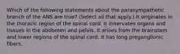 Which of the following statements about the parasympathetic branch of the ANS are true? (Select all that apply.) It originates in the thoracic region of the spinal cord. It innervates organs and tissues in the abdomen and pelvis. It arises from the brainstem and lower regions of the spinal cord. It has long preganglionic fibers.