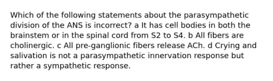 Which of the following statements about the parasympathetic division of the ANS is incorrect? a It has cell bodies in both the brainstem or in the spinal cord from S2 to S4. b All fibers are cholinergic. c All pre-ganglionic fibers release ACh. d Crying and salivation is not a parasympathetic innervation response but rather a sympathetic response.