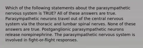 Which of the following statements about the parasympathetic nervous system is TRUE? All of these answers are true. Parasympathetic neurons travel out of the central nervous system via the thoracic and lumbar spinal nerves. None of these answers are true. Postganglionic parasympathetic neurons release norepinephrine. The parasympathetic nervous system is involved in fight-or-flight responses.