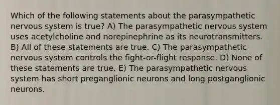 Which of the following statements about the parasympathetic nervous system is true? A) The parasympathetic nervous system uses acetylcholine and norepinephrine as its neurotransmitters. B) All of these statements are true. C) The parasympathetic nervous system controls the fight-or-flight response. D) None of these statements are true. E) The parasympathetic nervous system has short preganglionic neurons and long postganglionic neurons.