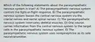 Which of the following statements about the parasympathetic nervous system is true? A) The parasympathetic nervous system controls the fight-or-flight response. B) The parasympathetic nervous system leaves the central nervous system via the cranial nerves and sacral spinal nerves. C) The parasympathetic nervous system innervates skeletal muscles. D) One neuron carries information from the central nervous system to the target cells in the parasympathetic nervous system. E) The parasympathetic nervous system uses norepinephrine as its sole neurotransmitter.