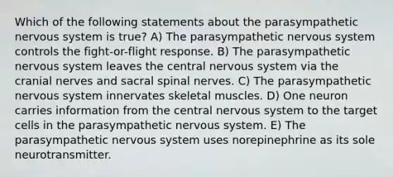 Which of the following statements about the parasympathetic nervous system is true? A) The parasympathetic nervous system controls the fight-or-flight response. B) The parasympathetic nervous system leaves the central nervous system via the cranial nerves and sacral spinal nerves. C) The parasympathetic nervous system innervates skeletal muscles. D) One neuron carries information from the central nervous system to the target cells in the parasympathetic nervous system. E) The parasympathetic nervous system uses norepinephrine as its sole neurotransmitter.