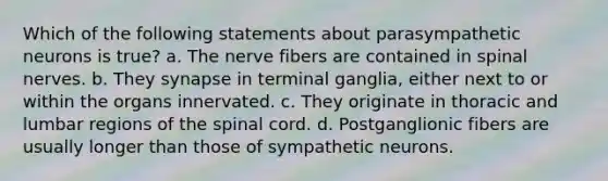 Which of the following statements about parasympathetic neurons is true? a. The nerve fibers are contained in spinal nerves. b. They synapse in terminal ganglia, either next to or within the organs innervated. c. They originate in thoracic and lumbar regions of the spinal cord. d. Postganglionic fibers are usually longer than those of sympathetic neurons.