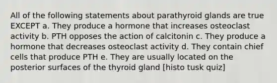 All of the following statements about parathyroid glands are true EXCEPT a. They produce a hormone that increases osteoclast activity b. PTH opposes the action of calcitonin c. They produce a hormone that decreases osteoclast activity d. They contain chief cells that produce PTH e. They are usually located on the posterior surfaces of the thyroid gland [histo tusk quiz]